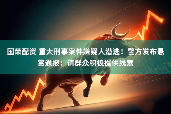 国荣配资 重大刑事案件嫌疑人潜逃！警方发布悬赏通报：请群众积极提供线索